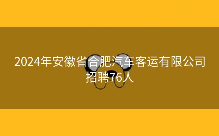2024年安徽省合肥汽车客运有限公司招聘76人 2024年安徽省合肥汽车客运有限公司招聘76人