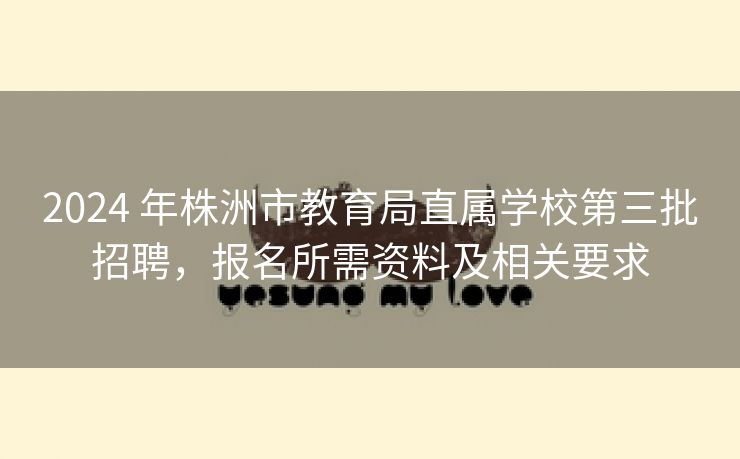 2024 年株洲市教育局直属学校第三批招聘,报名所需资料及相关要求 2024 年株洲市教育局直属学校第三批招聘,报名所需资料及相关要求