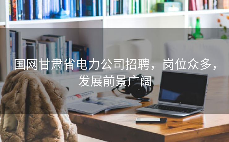 国网甘肃省电力公司招聘,岗位众多,发展前景广阔 国网甘肃省电力公司招聘,岗位众多,发展前景广阔
