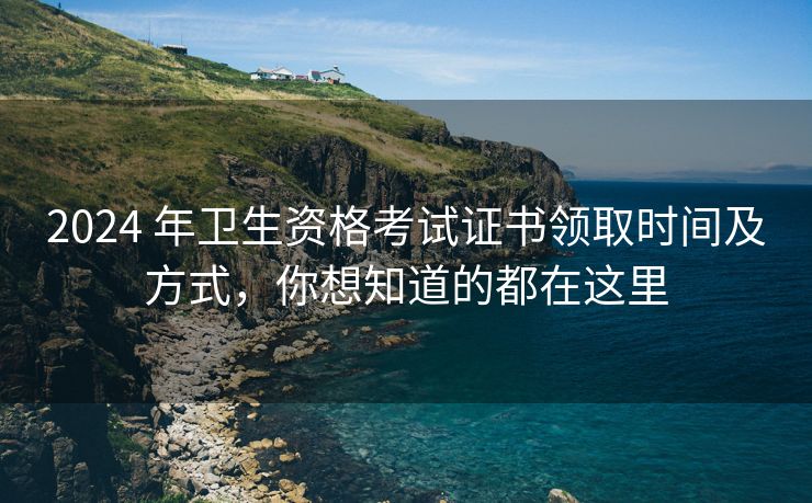 2024 年卫生资格考试证书领取时间及方式,你想知道的都在这里 2024 年卫生资格考试证书领取时间及方式,你想知道的都在这里
