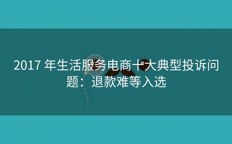 2017 年生活服务电商十大典型投诉问题:退款难等入选 2017 年生活服务电商十大典型投诉问题:退款难等入选