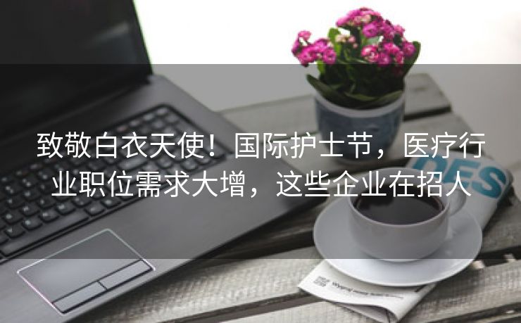 致敬白衣天使!国际护士节,医疗行业职位需求大增,这些企业在招人 致敬白衣天使!国际护士节,医疗行业职位需求大增,这些企业在招人