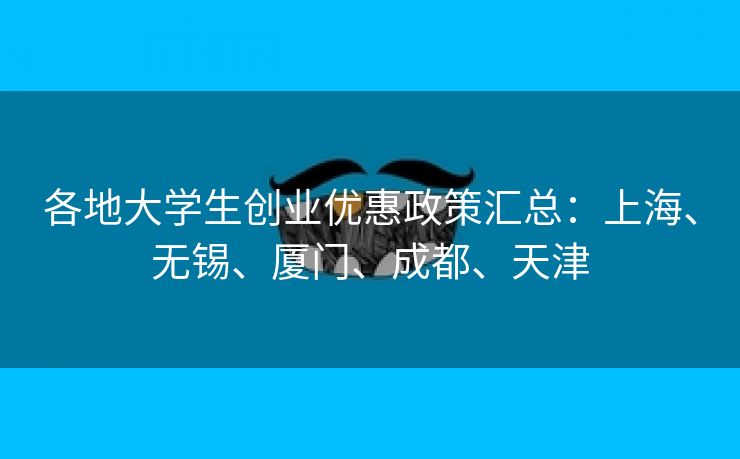 各地大学生创业优惠政策汇总:上海、无锡、厦门、成都、天津 各地大学生创业优惠政策汇总:上海、无锡、厦门、成都、天津