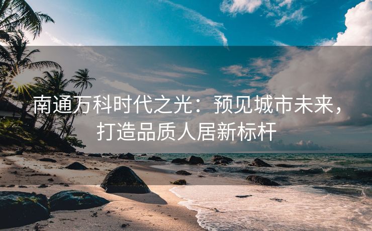 南通万科时代之光:预见城市未来,打造品质人居新标杆 南通万科时代之光:预见城市未来,打造品质人居新标杆