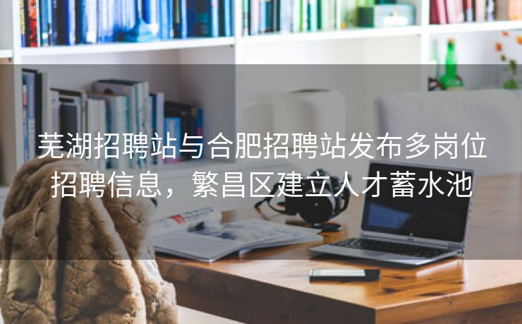 芜湖招聘站与合肥招聘站发布多岗位招聘信息,繁昌区建立人才蓄水池 芜湖招聘站与合肥招聘站发布多岗位招聘信息,繁昌区建立人才蓄水池