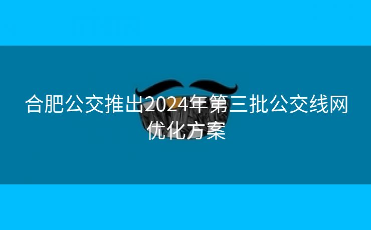 合肥公交推出2024年第三批公交线网优化方案 合肥公交推出2024年第三批公交线网优化方案