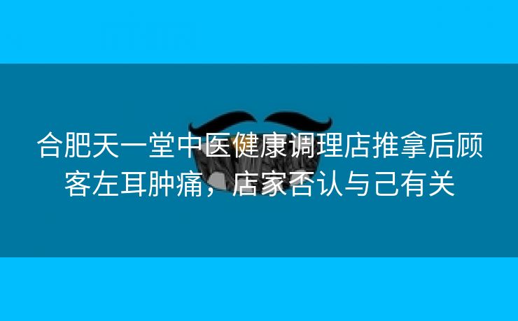 合肥天一堂中医健康调理店推拿后顾客左耳肿痛,店家否认与己有关 合肥天一堂中医健康调理店推拿后顾客左耳肿痛,店家否认与己有关