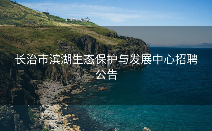 长治市滨湖生态保护与发展中心招聘公告 长治市滨湖生态保护与发展中心招聘公告