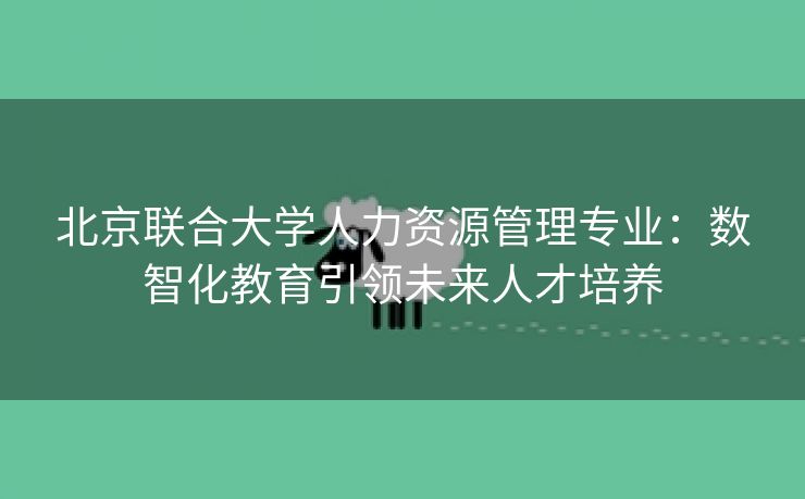 北京联合大学人力资源管理专业:数智化教育引领未来人才培养 北京联合大学人力资源管理专业:数智化教育引领未来人才培养