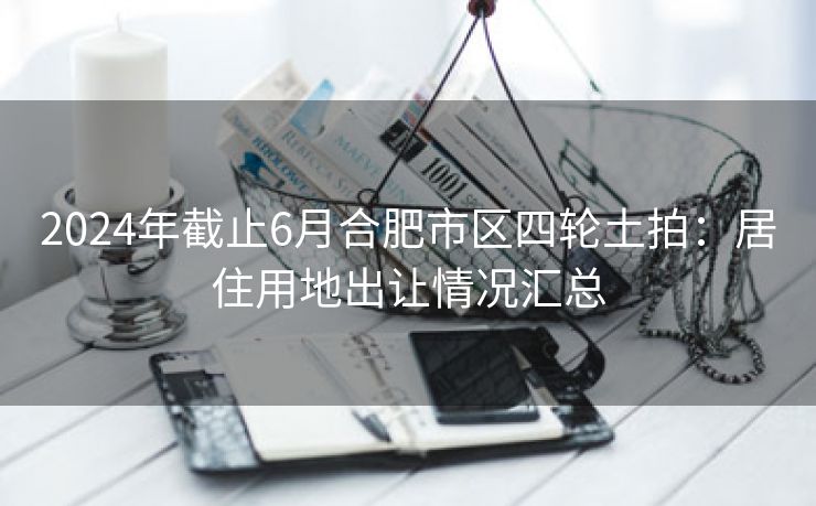 2024年截止6月合肥市区四轮土拍:居住用地出让情况汇总 2024年截止6月合肥市区四轮土拍:居住用地出让情况汇总