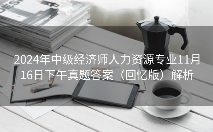 2024年中级经济师人力资源专业11月16日下午真题答案(回忆版)解析 2024年中级经济师人力资源专业11月16日下午真题答案(回忆版)解析