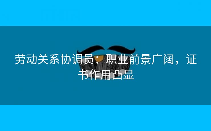 劳动关系协调员:职业前景广阔,证书作用凸显 劳动关系协调员:职业前景广阔,证书作用凸显