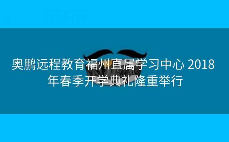 奥鹏远程教育福州直属学习中心 2018 年春季开学典礼隆重举行 奥鹏远程教育福州直属学习中心 2018 年春季开学典礼隆重举行