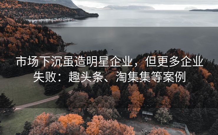市场下沉虽造明星企业,但更多企业失败:趣头条、淘集集等案例 市场下沉虽造明星企业,但更多企业失败:趣头条、淘集集等案例
