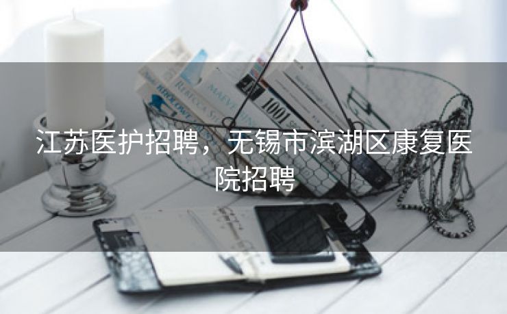 江苏医护招聘,无锡市滨湖区康复医院招聘 江苏医护招聘,无锡市滨湖区康复医院招聘