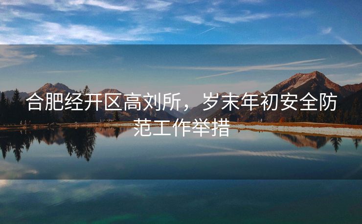 合肥经开区高刘所,岁末年初安全防范工作举措 合肥经开区高刘所,岁末年初安全防范工作举措