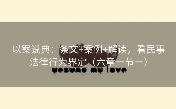 以案说典:条文+案例+解读,看民事法律行为界定(六章一节一) 以案说典:条文+案例+解读,看民事法律行为界定(六章一节一)