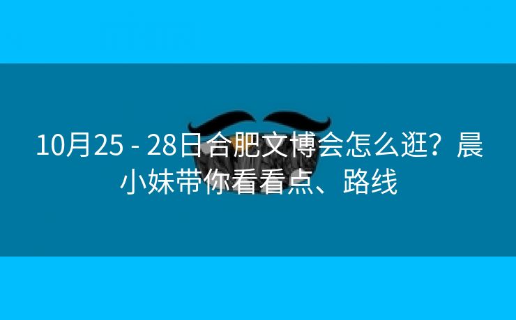 10月25 - 28日合肥文博会怎么逛?晨小妹带你看看点、路线 10月25 - 28日合肥文博会怎么逛?晨小妹带你看看点、路线