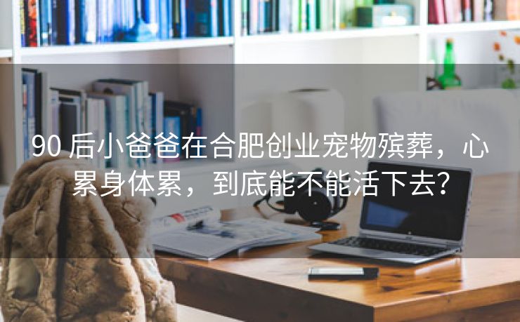 90 后小爸爸在合肥创业宠物殡葬,心累身体累,到底能不能活下去? 90 后小爸爸在合肥创业宠物殡葬,心累身体累,到底能不能活下去?