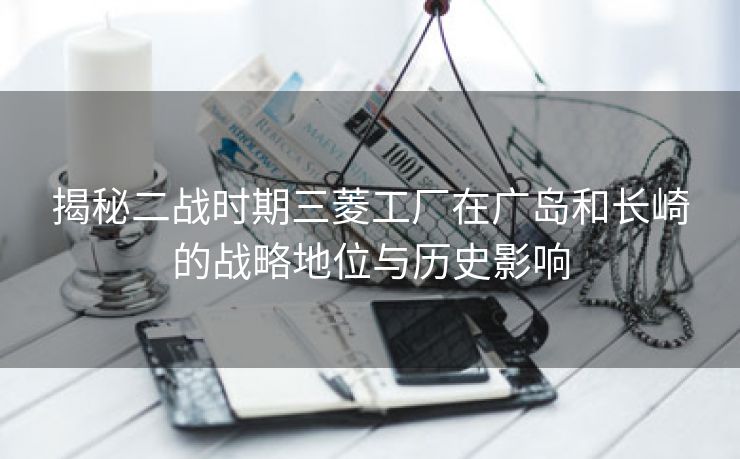 揭秘二战时期三菱工厂在广岛和长崎的战略地位与历史影响 揭秘二战时期三菱工厂在广岛和长崎的战略地位与历史影响