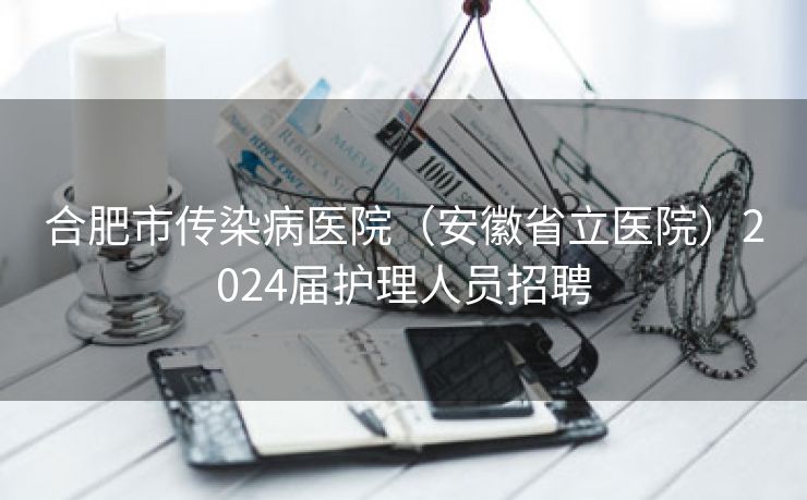 合肥市传染病医院(安徽省立医院)2024届护理人员招聘 合肥市传染病医院(安徽省立医院)2024届护理人员招聘