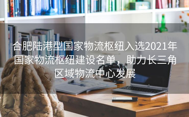 合肥陆港型国家物流枢纽入选2021年国家物流枢纽建设名单,助力长三角区域物流中心发展 合肥陆港型国家物流枢纽入选2021年国家物流枢纽建设名单,助力长三角区域物流中心发展
