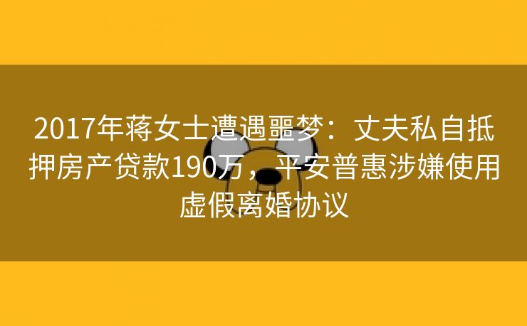 2017年蒋女士遭遇噩梦:丈夫私自抵押房产贷款190万,平安普惠涉嫌使用虚假离婚协议 2017年蒋女士遭遇噩梦:丈夫私自抵押房产贷款190万,平安普惠涉嫌使用虚假离婚协议
