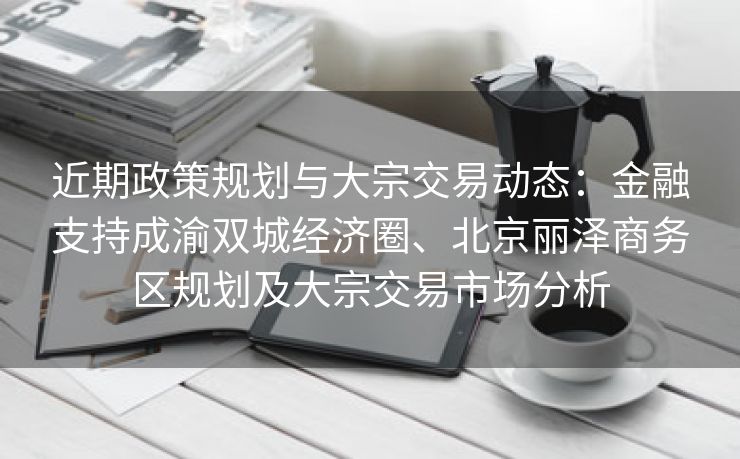 近期政策规划与大宗交易动态:金融支持成渝双城经济圈、北京丽泽商务区规划及大宗交易市场分析 近期政策规划与大宗交易动态:金融支持成渝双城经济圈、北京丽泽商务区规划及大宗交易市场分析