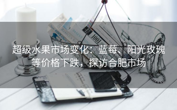 超级水果市场变化:蓝莓、阳光玫瑰等价格下跌,探访合肥市场 超级水果市场变化:蓝莓、阳光玫瑰等价格下跌,探访合肥市场
