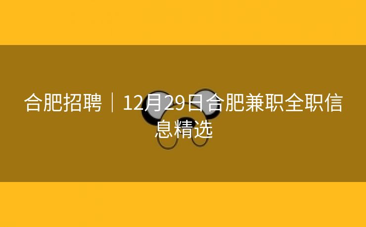 合肥招聘|12月29日合肥兼职全职信息精选 合肥招聘|12月29日合肥兼职全职信息精选