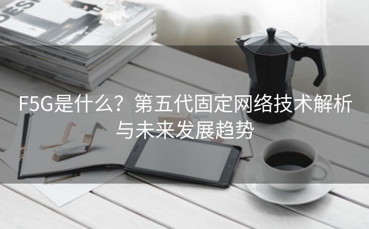 F5G是什么?第五代固定网络技术解析与未来发展趋势 F5G是什么?第五代固定网络技术解析与未来发展趋势