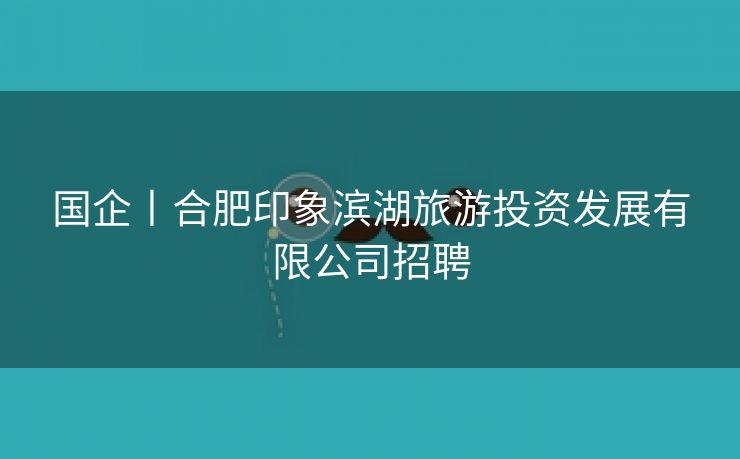 国企丨合肥印象滨湖旅游投资发展有限公司招聘 国企丨合肥印象滨湖旅游投资发展有限公司招聘