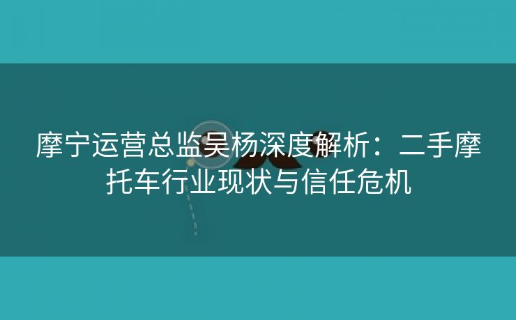 摩宁运营总监吴杨深度解析:二手摩托车行业现状与信任危机 摩宁运营总监吴杨深度解析:二手摩托车行业现状与信任危机
