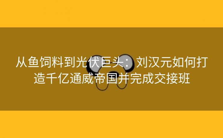从鱼饲料到光伏巨头:刘汉元如何打造千亿通威帝国并完成交接班 从鱼饲料到光伏巨头:刘汉元如何打造千亿通威帝国并完成交接班