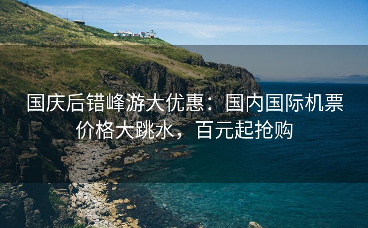 国庆后错峰游大优惠:国内国际机票价格大跳水,百元起抢购 国庆后错峰游大优惠:国内国际机票价格大跳水,百元起抢购