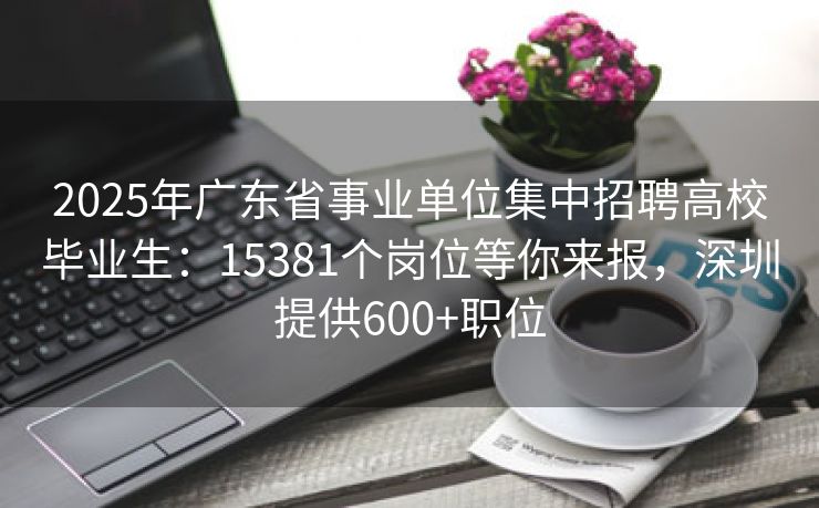 2025年广东省事业单位集中招聘高校毕业生:15381个岗位等你来报,深圳提供600+职位 2025年广东省事业单位集中招聘高校毕业生:15381个岗位等你来报,深圳提供600+职位
