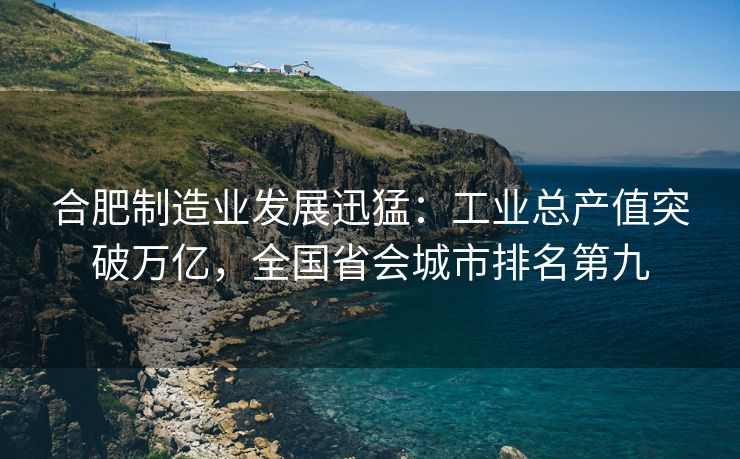 合肥制造业发展迅猛:工业总产值突破万亿,全国省会城市排名第九 合肥制造业发展迅猛:工业总产值突破万亿,全国省会城市排名第九