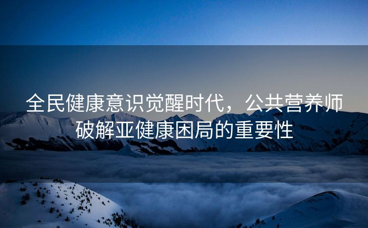 全民健康意识觉醒时代,公共营养师破解亚健康困局的重要性 全民健康意识觉醒时代,公共营养师破解亚健康困局的重要性