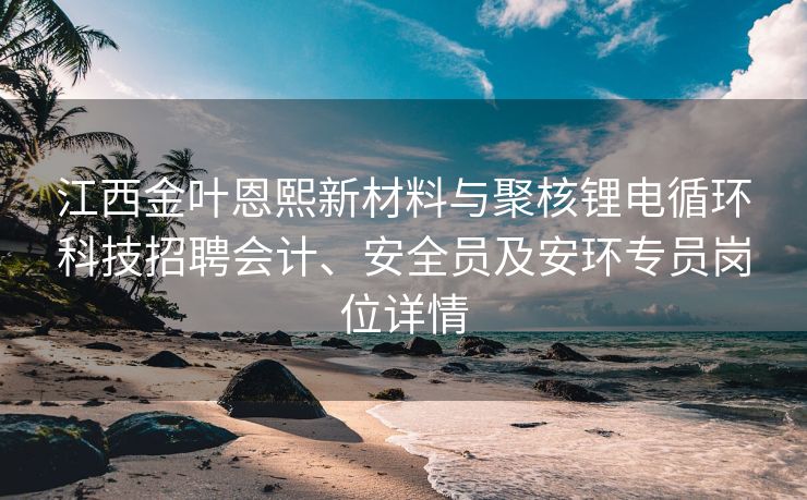 江西金叶恩熙新材料与聚核锂电循环科技招聘会计、安全员及安环专员岗位详情 江西金叶恩熙新材料与聚核锂电循环科技招聘会计、安全员及安环专员岗位详情