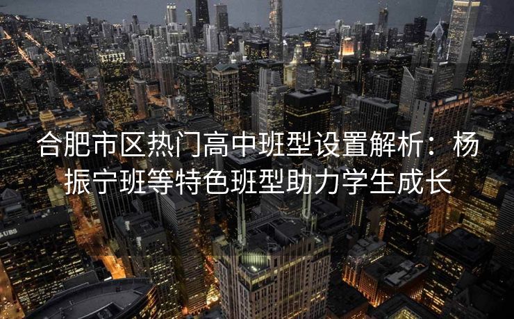 合肥市区热门高中班型设置解析:杨振宁班等特色班型助力学生成长 合肥市区热门高中班型设置解析:杨振宁班等特色班型助力学生成长