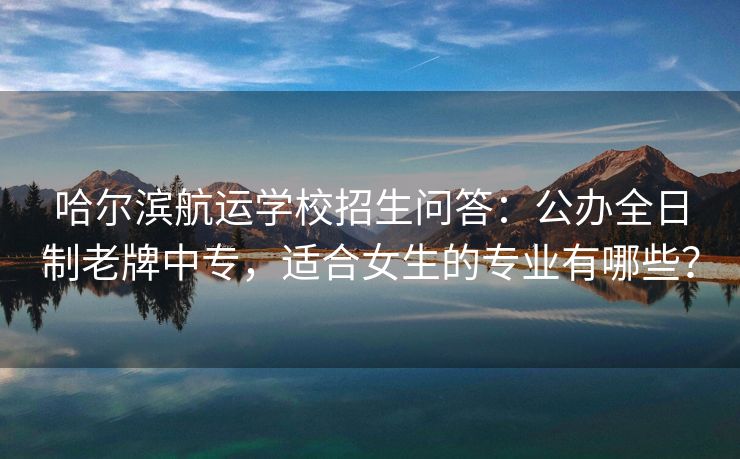 哈尔滨航运学校招生问答:公办全日制老牌中专,适合女生的专业有哪些? 哈尔滨航运学校招生问答:公办全日制老牌中专,适合女生的专业有哪些?