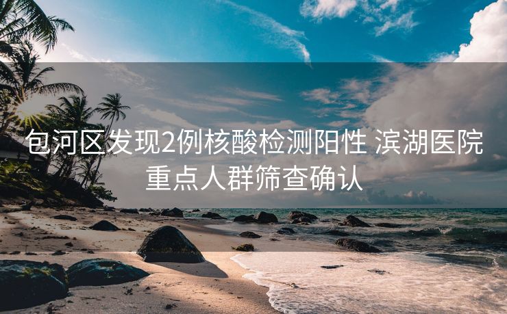 包河区发现2例核酸检测阳性 滨湖医院重点人群筛查确认 包河区发现2例核酸检测阳性 滨湖医院重点人群筛查确认
