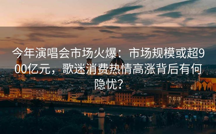 今年演唱会市场火爆:市场规模或超900亿元,歌迷消费热情高涨背后有何隐忧? 今年演唱会市场火爆:市场规模或超900亿元,歌迷消费热情高涨背后有何隐忧?