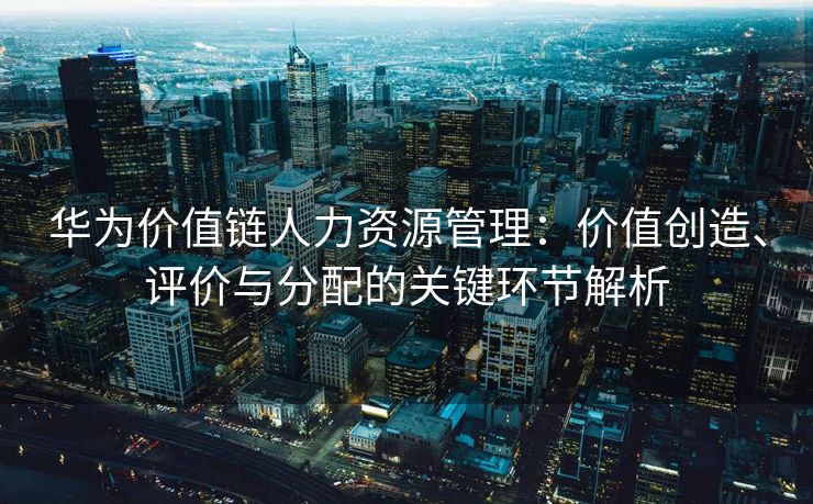 华为价值链人力资源管理:价值创造、评价与分配的关键环节解析 华为价值链人力资源管理:价值创造、评价与分配的关键环节解析