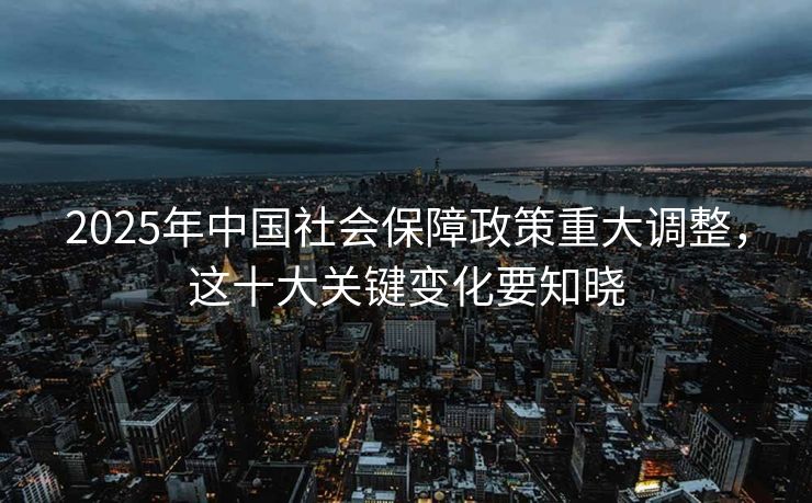 2025年中国社会保障政策重大调整,这十大关键变化要知晓 2025年中国社会保障政策重大调整,这十大关键变化要知晓