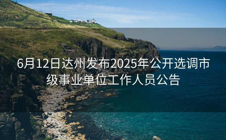 6月12日达州发布2025年公开选调市级事业单位工作人员公告 6月12日达州发布2025年公开选调市级事业单位工作人员公告