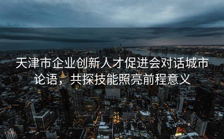 天津市企业创新人才促进会对话城市论语,共探技能照亮前程意义 天津市企业创新人才促进会对话城市论语,共探技能照亮前程意义