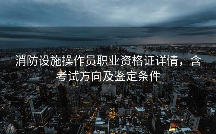 消防设施操作员职业资格证详情,含考试方向及鉴定条件 消防设施操作员职业资格证详情,含考试方向及鉴定条件
