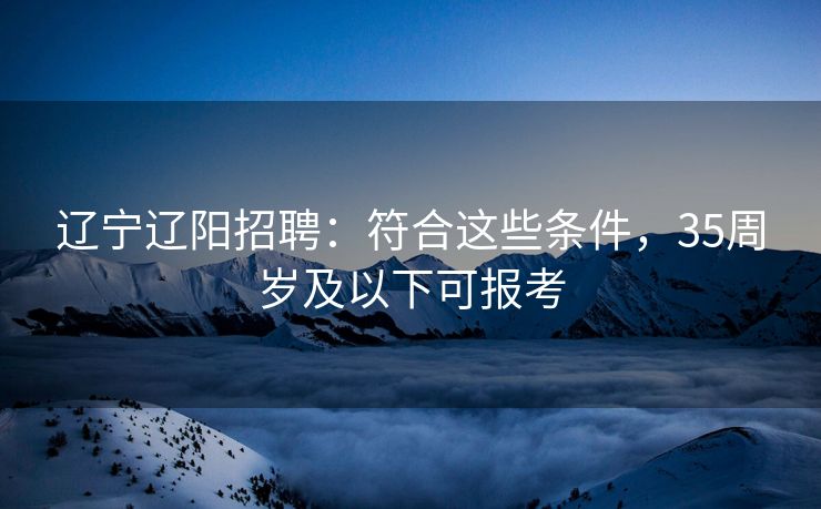 辽宁辽阳招聘:符合这些条件,35周岁及以下可报考 辽宁辽阳招聘:符合这些条件,35周岁及以下可报考