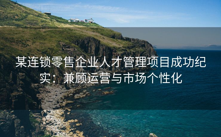 某连锁零售企业人才管理项目成功纪实:兼顾运营与市场个性化 某连锁零售企业人才管理项目成功纪实:兼顾运营与市场个性化